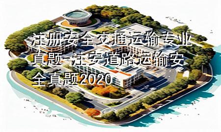 注册安全交通运输专业真题-注安道路运输安全真题2020