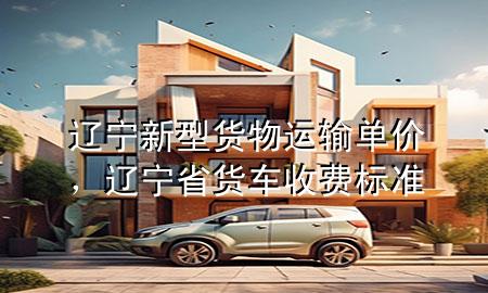 辽宁新型货物运输单价,辽宁省货车收费标准