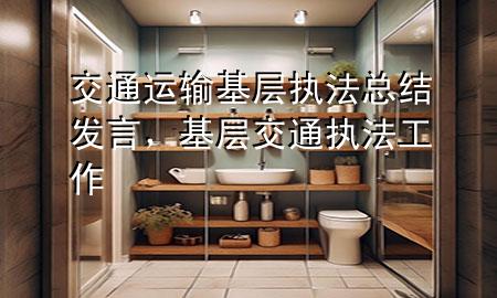 交通运输基层执法总结发言，基层交通执法工作