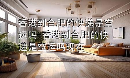 香港到合肥的快递是空运吗-香港到合肥的快递是空运吗现在