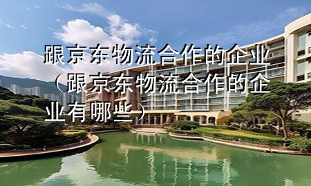 跟京东物流合作的企业(跟京东物流合作的企业有哪些)