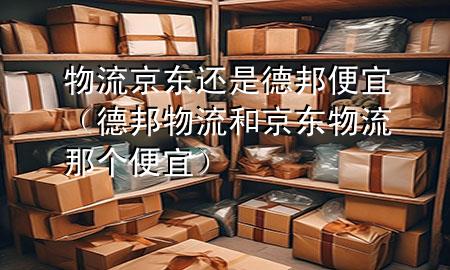 物流京东还是德邦便宜(德邦物流和京东物流那个便宜)