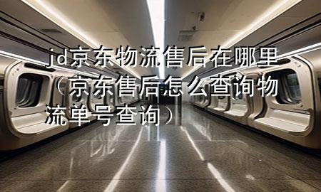 jd京东物流售后在哪里(京东售后怎么查询物流单号查询)