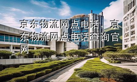 京东物流网点电话,京东物流网点电话查询官网