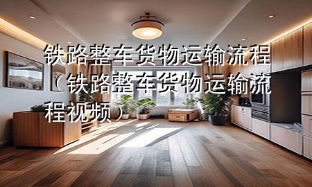 铁路整车货物运输流程(铁路整车货物运输流程视频)