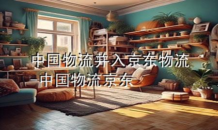 中国物流并入京东物流-中国物流 京东