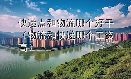 快递点和物流哪个好干(物流和快递哪个工资高)
