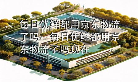 每日优鲜都用京东物流了吗,每日优鲜都用京东物流了吗现在