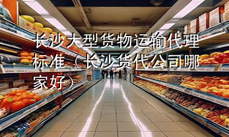 长沙大型货物运输代理标准(长沙货代公司哪家好)