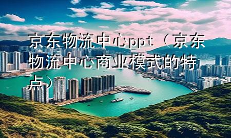 京东物流中心ppt(京东物流中心商业模式的特点)