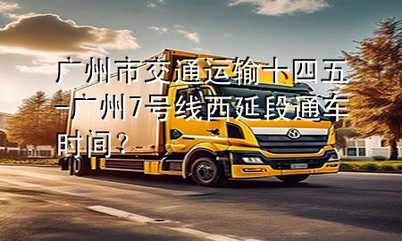 广州市交通运输十四五-广州7号线西延段通车时间?