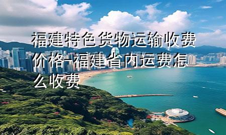 福建特色货物运输收费价格-福建省内运费怎么收费