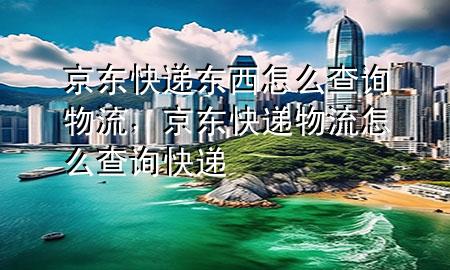 京东快递东西怎么查询物流,京东快递物流怎么查询快递