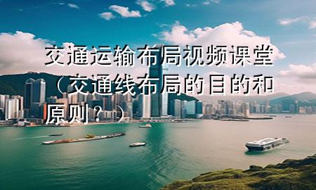交通运输布局视频课堂(交通线 布局的目的和原则?)