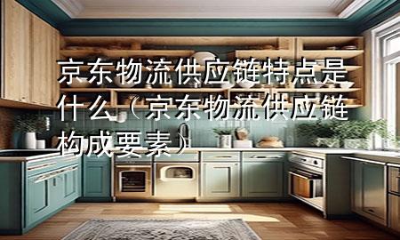 京东物流供应链特点是什么(京东物流供应链构成要素)