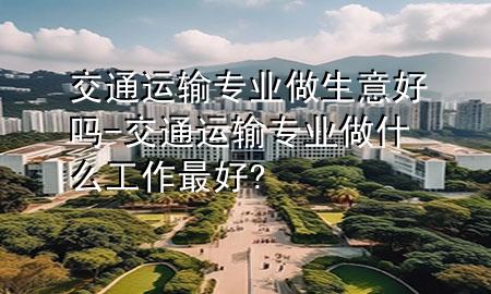 交通运输专业做生意好吗-交通运输专业做什么工作最好?