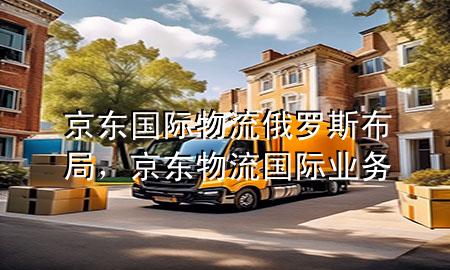 京东国际物流俄罗斯布局,京东物流国际业务