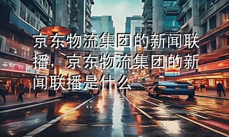 京东物流集团的新闻联播,京东物流集团的新闻联播是什么