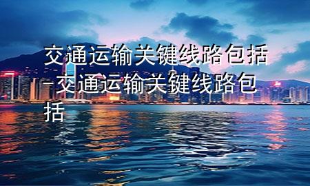 交通运输关键线路包括-交通运输关键线路包括