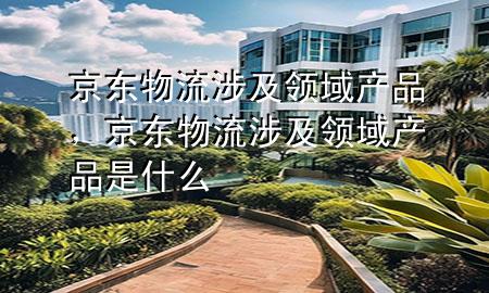 京东物流涉及领域产品,京东物流涉及领域产品是什么