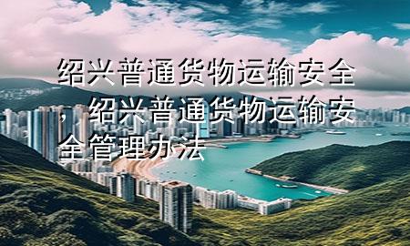 绍兴普通货物运输安全,绍兴普通货物运输安全管理办法