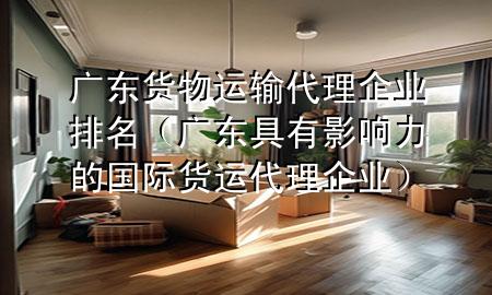 广东货物运输代理企业排名(广东具有影响力的国际货运代理企业)