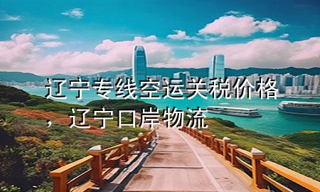 辽宁专线空运关税价格，辽宁口岸物流