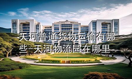 天河普通货物运输有哪些-天河物流园在哪里
