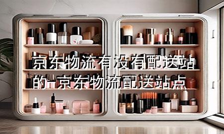 京东物流有没有配送站的-京东物流配送站点