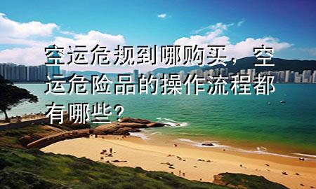 空运危规到哪购买，空运危险品的操作流程都有哪些?