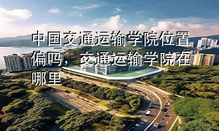 中国交通运输学院位置偏吗,交通运输学院在哪里