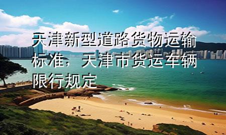 天津新型道路货物运输标准,天津市货运车辆限行规定