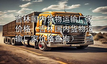 吉林国内货物运输厂家价格(吉林国内货物运输厂家价格查询)