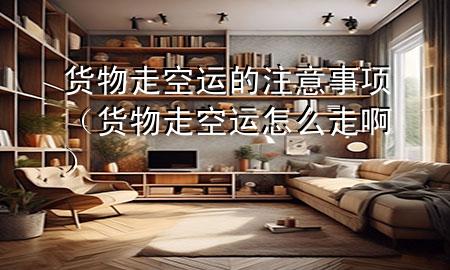 货物走空运的注意事项(货物走空运怎么走啊)