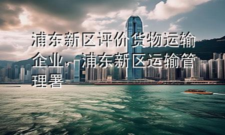 浦东新区评价货物运输企业,浦东新区运输管理署