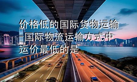 价格低的国际货物运输-国际物流运输方式中,运价最低的是