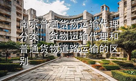 南京普通货物运输代理分类,货物运输代理和普通货物道路运输的区别