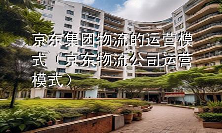 京东集团物流的运营模式（京东物流公司运营模式）
