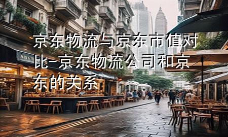 京东物流与京东市值对比-京东物流公司和京东的关系