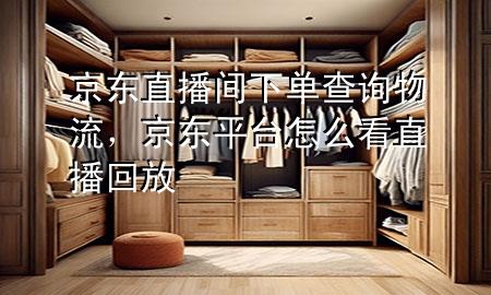 京东直播间下单查询物流,京东平台怎么看直播回放