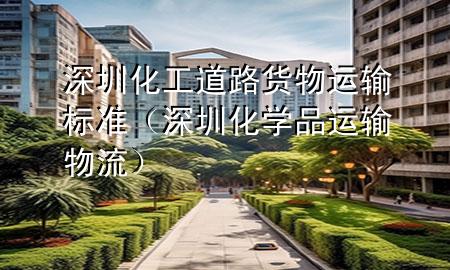 深圳化工道路货物运输标准(深圳化学品运输物流)