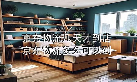 京东物流几天才到店-京东物流多久可以到