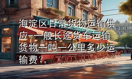 海淀区日常货物运输供应-一般长途货车运输货物一吨一公里多少运输费?