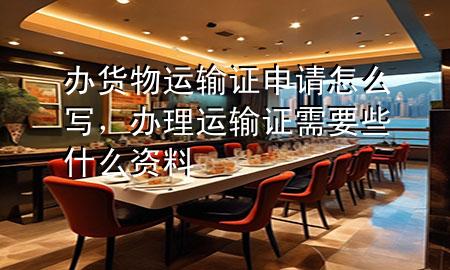办货物运输证申请怎么写,办理运输证需要些什么资料