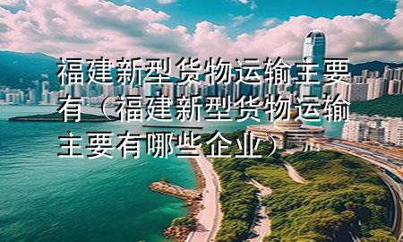 福建新型货物运输主要有(福建新型货物运输主要有哪些企业)