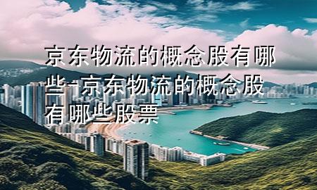 京东物流的概念股有哪些-京东物流的概念股有哪些股票