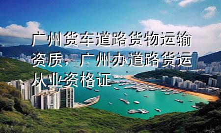 广州货车道路货物运输资质,广州办道路货运从业资格证