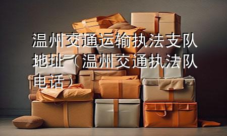 温州交通运输执法支队地址(温州交通执法队电话)