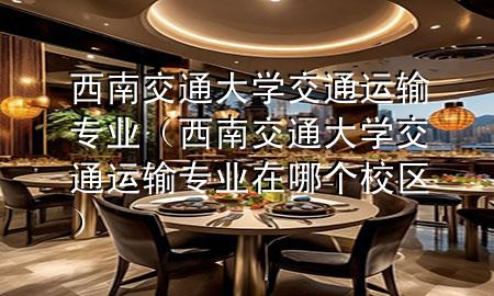西南交通大学交通运输专业(西南交通大学交通运输专业在哪个校区)