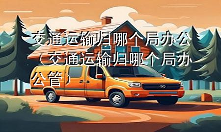 交通运输归哪个局办公（交通运输归哪个局办公管）